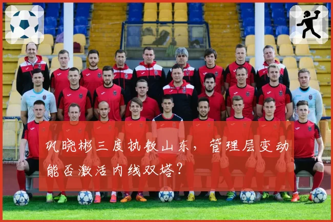 巩晓彬三度执教山东，管理层变动能否激活内线双塔？
