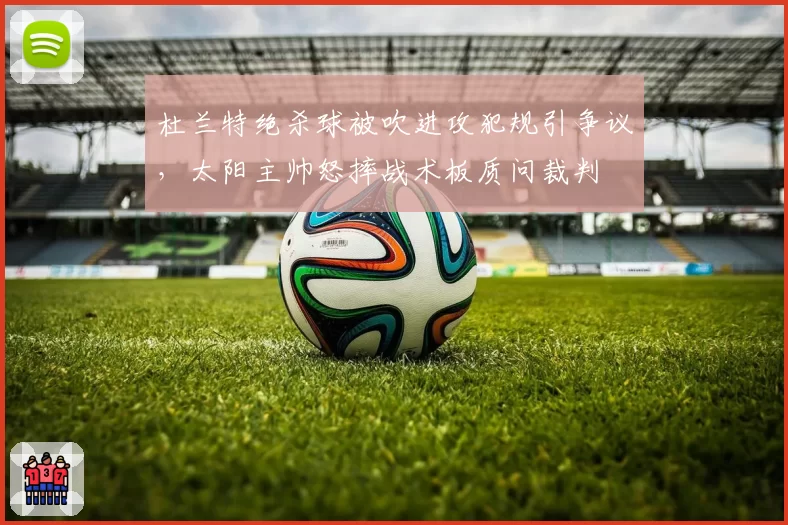 杜兰特绝杀球被吹进攻犯规引争议，太阳主帅怒摔战术板质问裁判