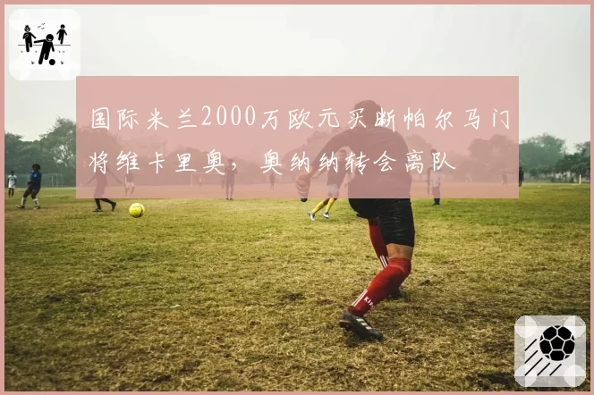 国际米兰2000万欧元买断帕尔马门将维卡里奥，奥纳纳转会离队