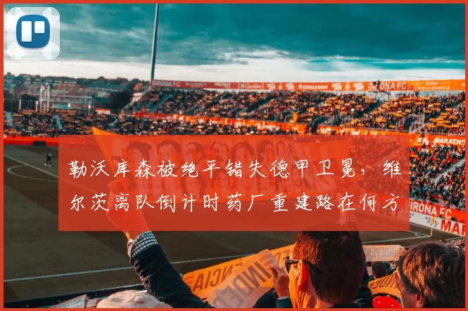 勒沃库森被绝平错失德甲卫冕，维尔茨离队倒计时药厂重建路在何方？