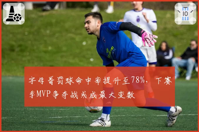 字母哥罚球命中率提升至78%，下赛季MVP争夺战或成最大变数