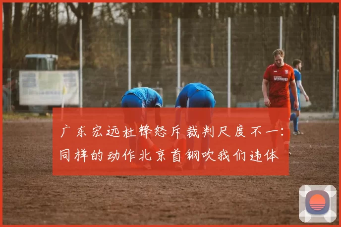 广东宏远杜锋怒斥裁判尺度不一:同样的动作北京首钢吹我们违体