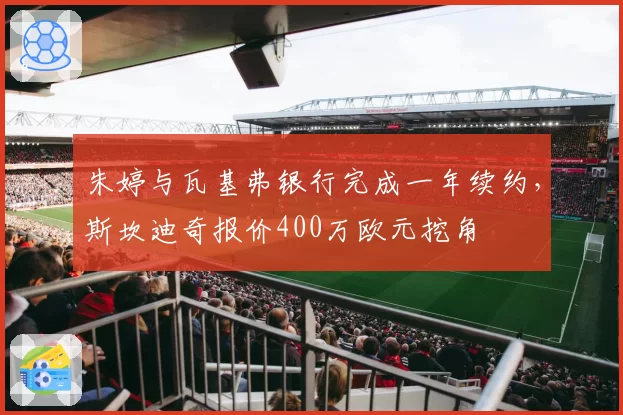 朱婷与瓦基弗银行完成一年续约,斯坎迪奇报价400万欧元挖角