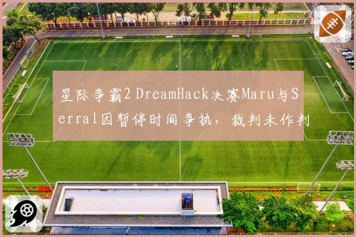 星际争霸2 DreamHack决赛Maru与Serral因暂停时间争执，裁判未作判罚引争议
