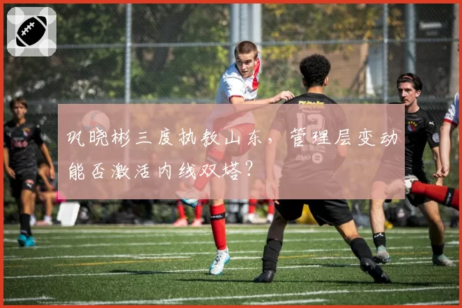 巩晓彬三度执教山东，管理层变动能否激活内线双塔？