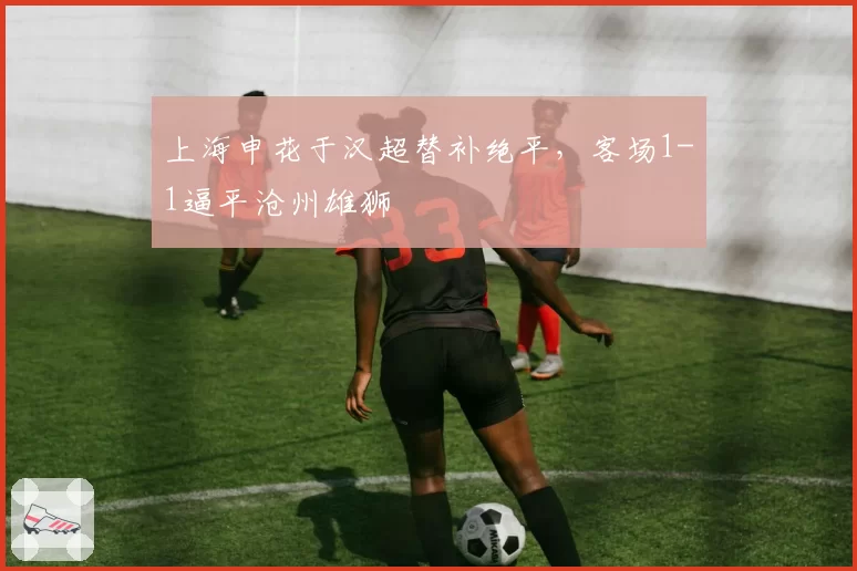 上海申花于汉超替补绝平，客场1-1逼平沧州雄狮