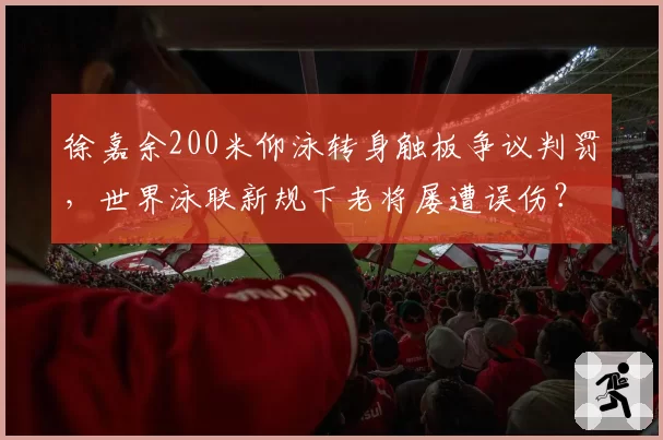 徐嘉余200米仰泳转身触板争议判罚，世界泳联新规下老将屡遭误伤？