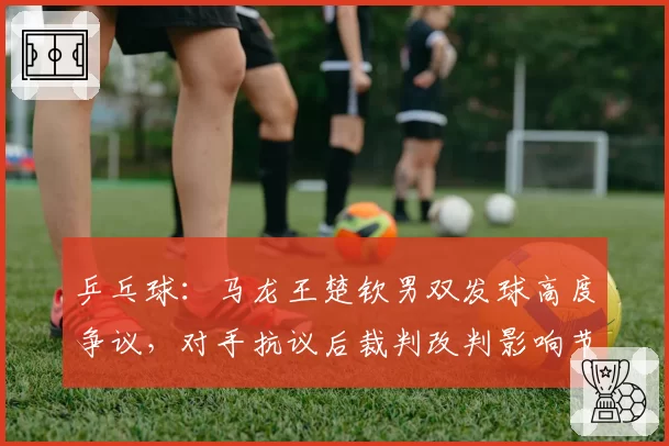乒乓球:马龙王楚钦男双发球高度争议,对手抗议后裁判改判影响节奏