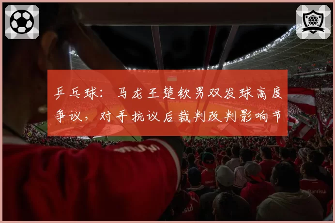 乒乓球:马龙王楚钦男双发球高度争议,对手抗议后裁判改判影响节奏