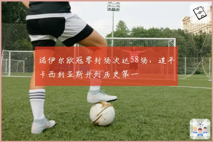诺伊尔欧冠零封场次达58场，追平卡西利亚斯并列历史第一
