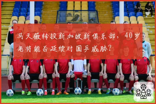 冯天薇转投新加坡新俱乐部，40岁老将能否延续对国乒威胁？