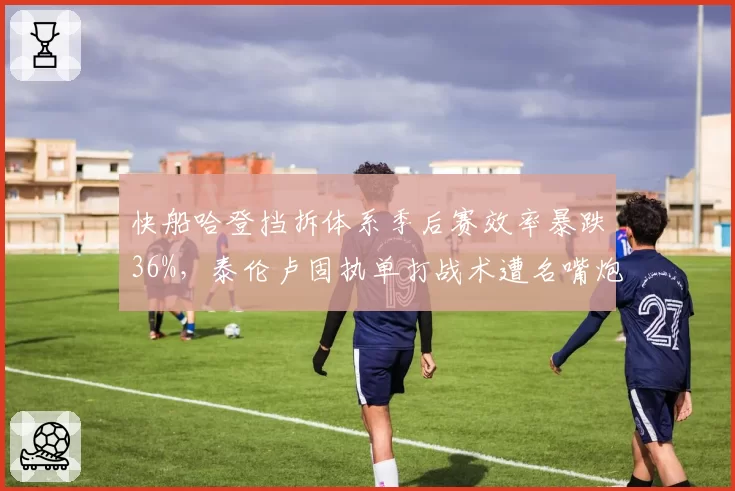 快船哈登挡拆体系季后赛效率暴跌36%,泰伦卢固执单打战术遭名嘴炮轰