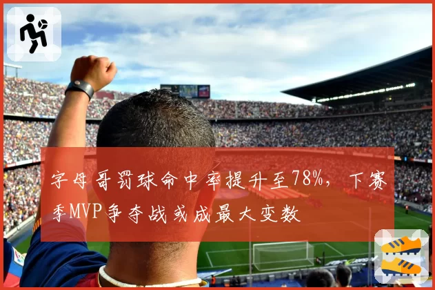 字母哥罚球命中率提升至78%，下赛季MVP争夺战或成最大变数
