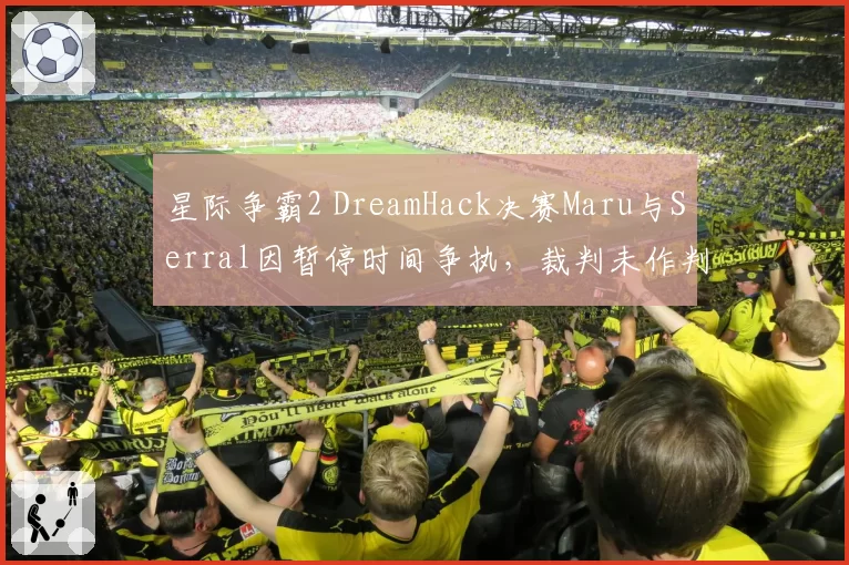星际争霸2 DreamHack决赛Maru与Serral因暂停时间争执，裁判未作判罚引争议