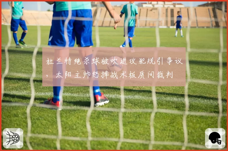 杜兰特绝杀球被吹进攻犯规引争议，太阳主帅怒摔战术板质问裁判