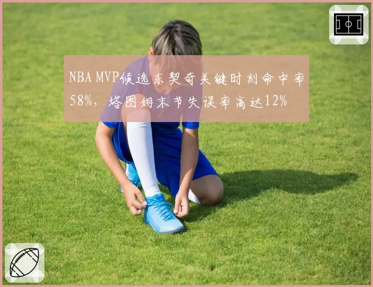 NBA MVP候选东契奇关键时刻命中率58%,塔图姆末节失误率高达12%