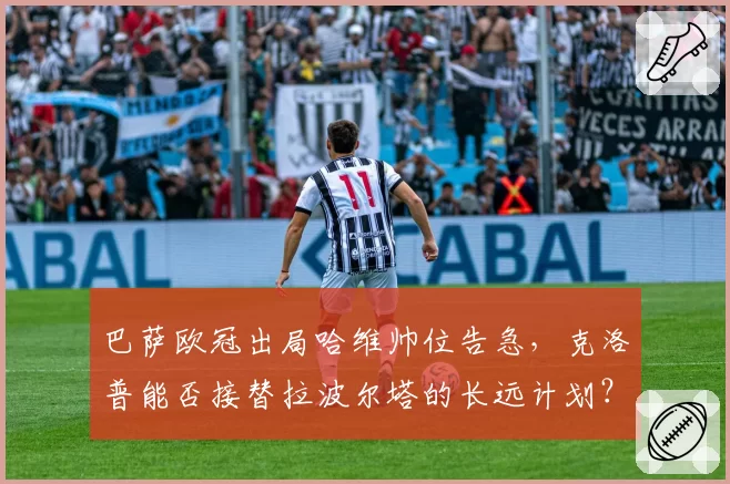 巴萨欧冠出局哈维帅位告急，克洛普能否接替拉波尔塔的长远计划？