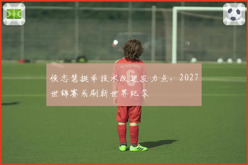 侯志慧挺举技术改进发力点，2027世锦赛或刷新世界纪录