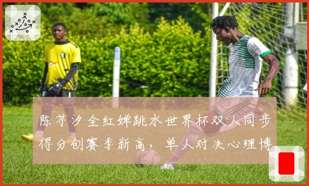 陈芋汐全红婵跳水世界杯双人同步得分创赛季新高，单人对决心理博弈成胜负手？