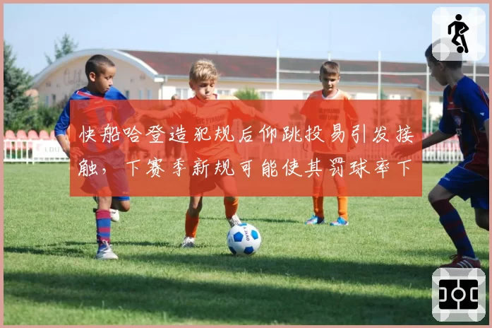 快船哈登造犯规后仰跳投易引发接触，下赛季新规可能使其罚球率下跌12%