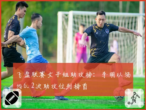 飞盘联赛女子组助攻榜：李明以场均6.2次助攻位列榜首