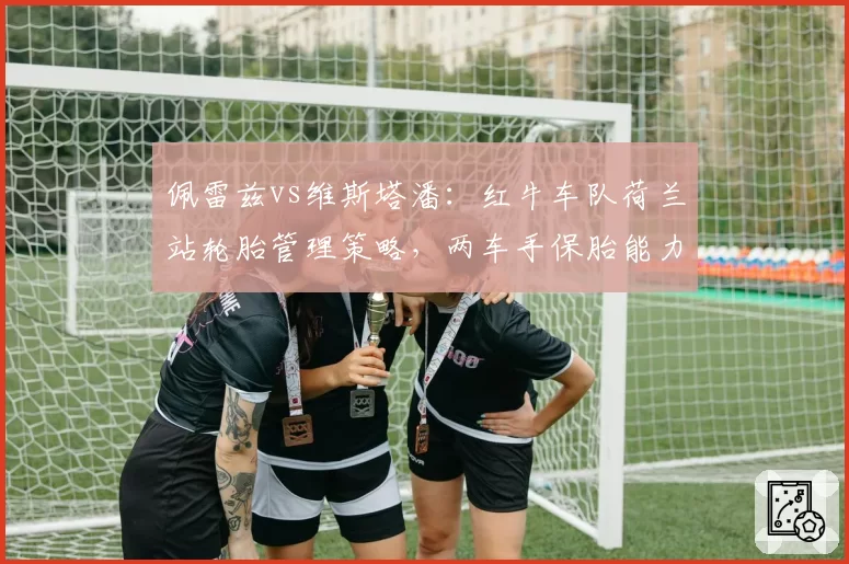 佩雷兹vs维斯塔潘：红牛车队荷兰站轮胎管理策略，两车手保胎能力大比拼？