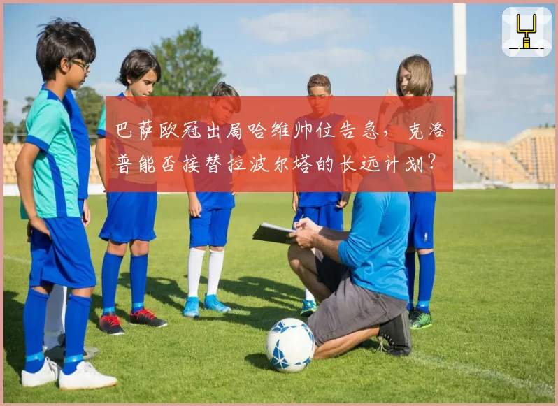 巴萨欧冠出局哈维帅位告急，克洛普能否接替拉波尔塔的长远计划？