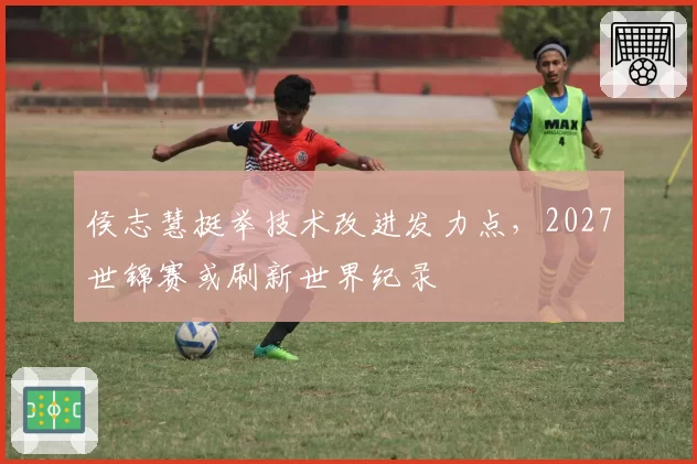 侯志慧挺举技术改进发力点，2027世锦赛或刷新世界纪录