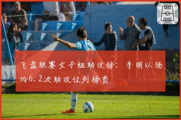 飞盘联赛女子组助攻榜：李明以场均6.2次助攻位列榜首