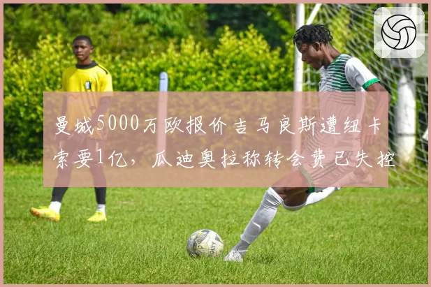 曼城5000万欧报价吉马良斯遭纽卡索要1亿，瓜迪奥拉称转会费已失控