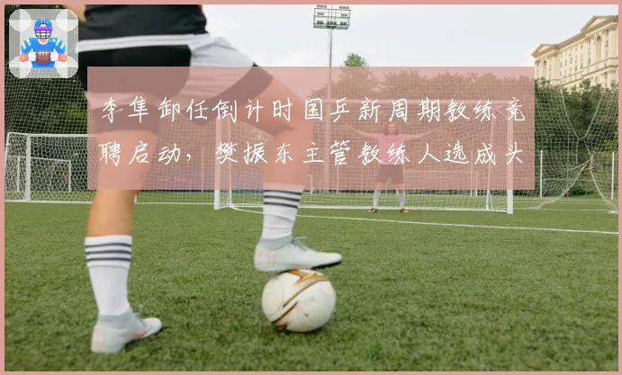 李隼卸任倒计时国乒新周期教练竞聘启动，樊振东主管教练人选成头号悬念