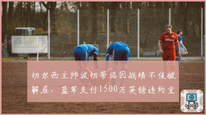 切尔西主帅波切蒂诺因战绩不佳被解雇，蓝军支付1500万英镑违约金