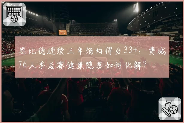 恩比德连续三年场均得分33+，费城76人季后赛健康隐患如何化解？