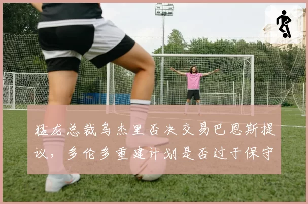 猛龙总裁乌杰里否决交易巴恩斯提议，多伦多重建计划是否过于保守？