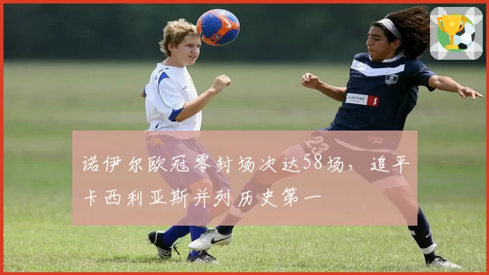 诺伊尔欧冠零封场次达58场，追平卡西利亚斯并列历史第一