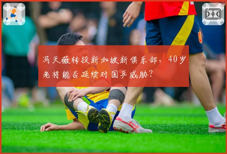 冯天薇转投新加坡新俱乐部，40岁老将能否延续对国乒威胁？