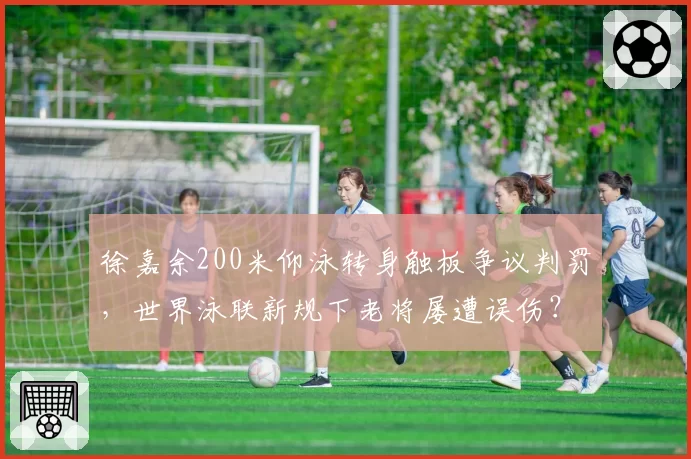 徐嘉余200米仰泳转身触板争议判罚，世界泳联新规下老将屡遭误伤？